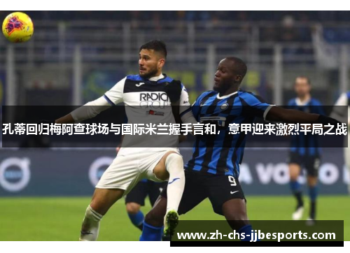 孔蒂回归梅阿查球场与国际米兰握手言和，意甲迎来激烈平局之战